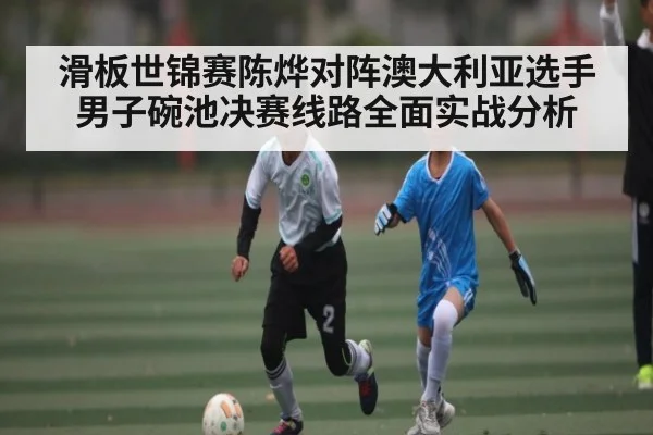 滑板世锦赛陈烨对阵澳大利亚选手男子碗池决赛线路全面实战分析